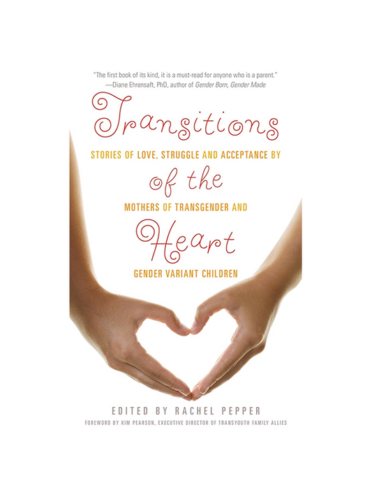 Transitions of the Heart - Stories of Love, Struggle and Acceptance by Mothers of Transgender and Gender Variant Children edited by Rachel Pepper, Foreword by Kim Pearson Executive Director of Transyouth Family Allies - "The first book of its kind, it is a must read for anyone who is a parent." Diane Ehrensaft PhD author of Gender Born, Gender Made